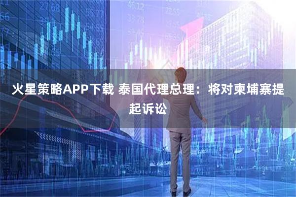 火星策略APP下载 泰国代理总理：将对柬埔寨提起诉讼