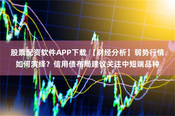股票配资软件APP下载 【财经分析】弱势行情如何演绎？信用债布局建议关注中短端品种