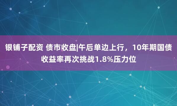 银铺子配资 债市收盘|午后单边上行，10年期国债收益率再次挑战1.8%压力位