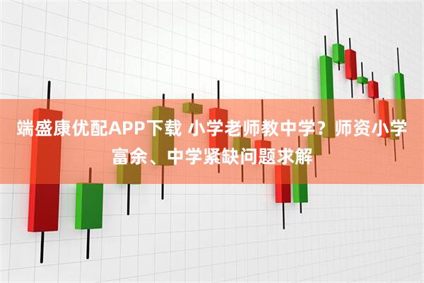 端盛康优配APP下载 小学老师教中学？师资小学富余、中学紧缺问题求解