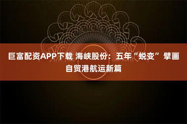 巨富配资APP下载 海峡股份：五年“蜕变” 擘画自贸港航运新篇